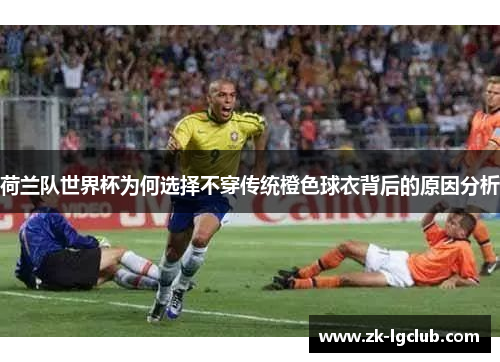 荷兰队世界杯为何选择不穿传统橙色球衣背后的原因分析 荷兰队世界杯为何选择不穿传统橙色球衣背后的原因分析
