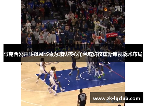 马克西公开质疑恩比德为球队核心角色或许该重新审视战术布局 马克西公开质疑恩比德为球队核心角色或许该重新审视战术布局