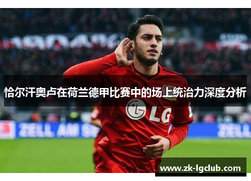恰尔汗奥卢在荷兰德甲比赛中的场上统治力深度分析