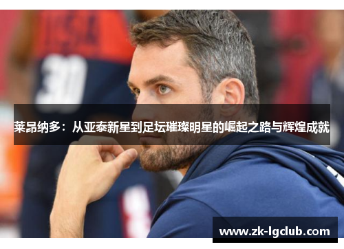 莱昂纳多：从亚泰新星到足坛璀璨明星的崛起之路与辉煌成就